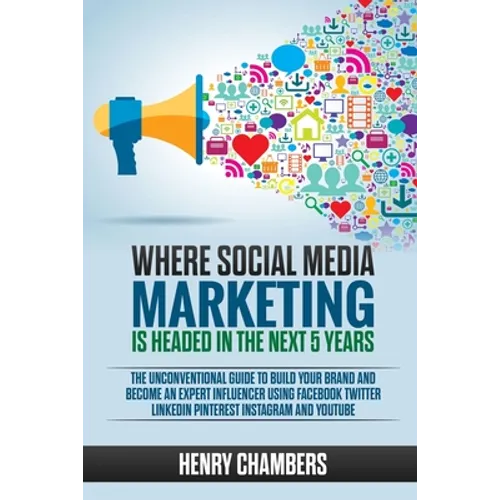Where Social Media Marketing is Headed in the Next 5 Years: The Unconventional Guide to Build your Brand and Become an Expert Influencer Using Faceboo - Paperback