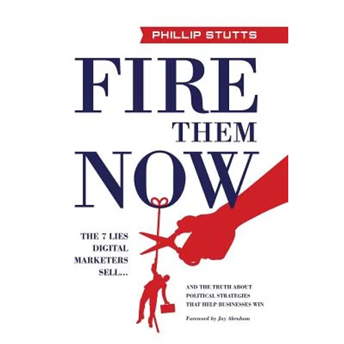 Fire Them Now: The 7 Lies Digital Marketers Sell...And the Truth about Political Strategies that Help Businesses Win - Hardcover