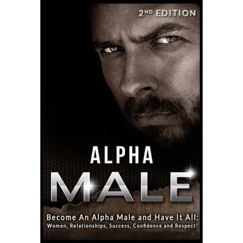 Alpha Male: Become An Alpha Male and Have It All: Women, Relationships, Success, Confidence and Respect! - Paperback