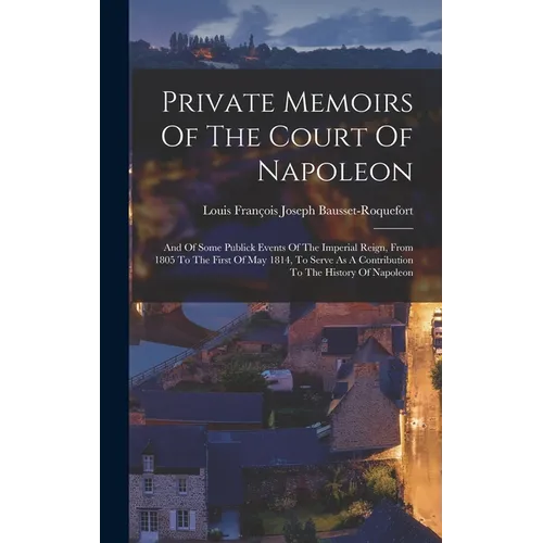Private Memoirs Of The Court Of Napoleon: And Of Some Publick Events Of The Imperial Reign, From 1805 To The First Of May 1814, To Serve As A Contribu - Hardcover