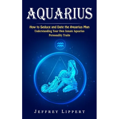 Aquarius: How to Seduce and Date the Aquarius Man (Understanding Your Own Innate Aquarius Personality Traits) - Paperback