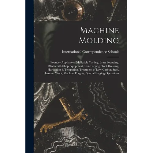 Machine Molding; Foundry Appliances, Malleable Casting, Brass Founding, Blacksmith-shop Equipment, Iron Forging, Tool Dressing, Hardening & Tempering, - Paperback