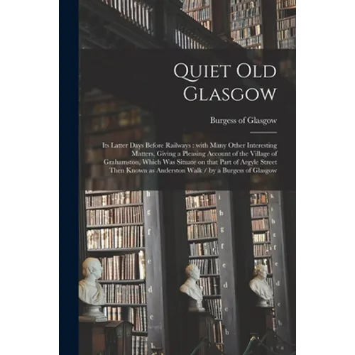 Quiet Old Glasgow: Its Latter Days Before Railways: With Many Other Interesting Matters, Giving a Pleasing Account of the Village of Grah - Paperback