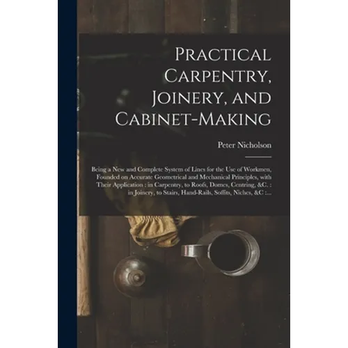 Practical Carpentry, Joinery, and Cabinet-making: Being a New and Complete System of Lines for the Use of Workmen, Founded on Accurate Geometrical and - Paperback