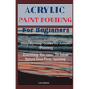 Acrylic Paint Pouring For Beginners: Step By Step Guide To Acrylic Pouring: Everthing You Need To know Before Your First Painting - Paperback