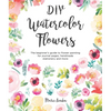 DIY Watercolor Flowers: The Beginner's Guide to Flower Painting for Journal Pages, Handmade Stationery and More - Paperback