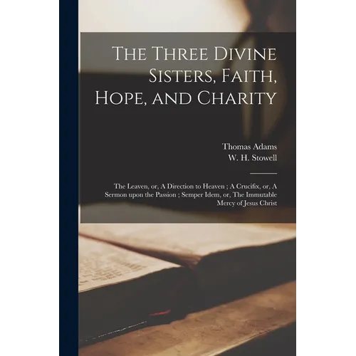The Three Divine Sisters, Faith, Hope, and Charity: The Leaven, or, A Direction to Heaven; A Crucifix, or, A Sermon Upon the Passion; Semper Idem, or, - Paperback