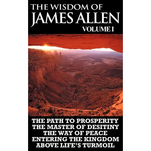 The Wisdom of James Allen I: Including The Path To Prosperity, The Master Of Desitiny, The Way Of Peace Entering The Kingdom and Above Life's Turmo - Hardcover