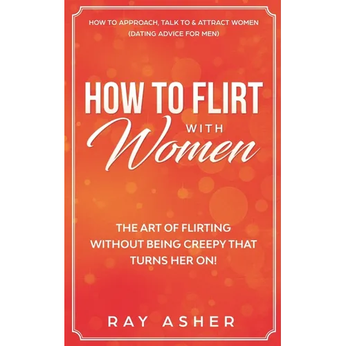 How to Flirt with Women: The Art of Flirting Without Being Creepy That Turns Her On! How to Approach, Talk to & Attract Women (Dating Advice for Men) - Paperback