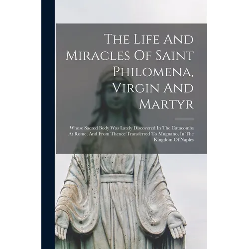 The Life And Miracles Of Saint Philomena, Virgin And Martyr: Whose Sacred Body Was Lately Discovered In The Catacombs At Rome, And From Thence Transfe - Paperback