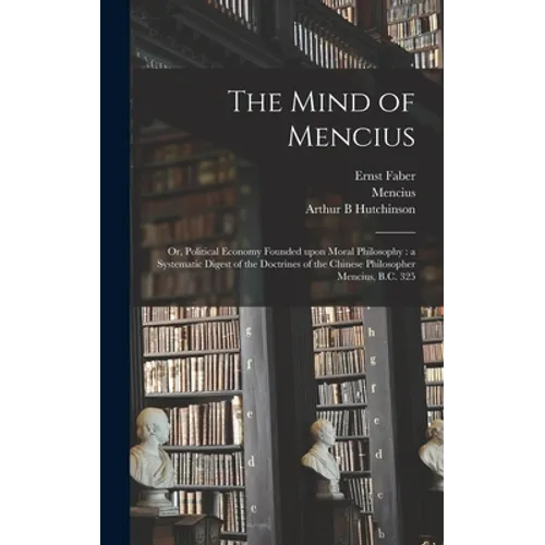 The Mind of Mencius: or, Political Economy Founded Upon Moral Philosophy: a Systematic Digest of the Doctrines of the Chinese Philosopher Mencius, B.C - Hardcover