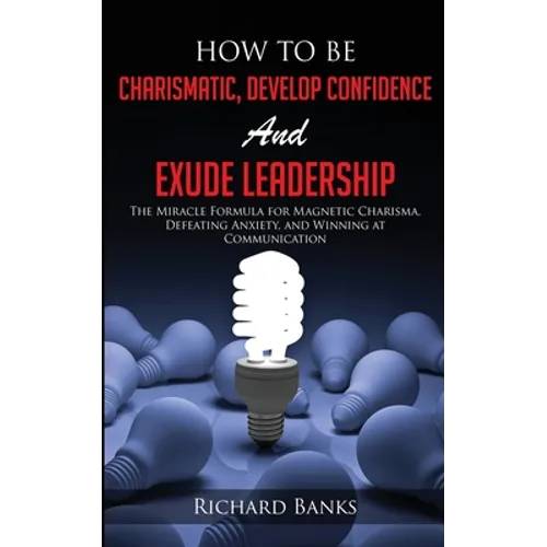 How to be Charismatic, Develop Confidence, and Exude Leadership: The Miracle Formula for Magnetic Charisma, Defeating Anxiety, and Winning at Communic - Paperback